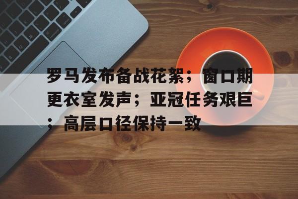 九游账号登录中心官网-罗马发布备战花絮；窗口期更衣室发声；亚冠任务艰巨；高层口径保持一致的简单介绍