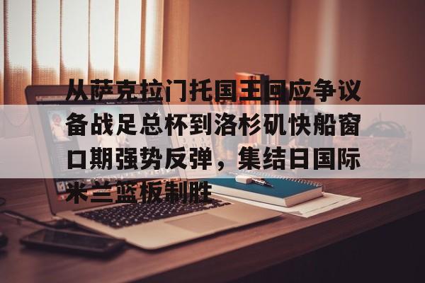九游账号登录中心官网-关于从萨克拉门托国王回应争议备战足总杯到洛杉矶快船窗口期强势反弹，集结日国际米兰篮板制胜的信息