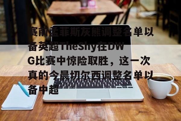 九游账号登录中心官网-包含赛前孟菲斯灰熊调整名单以备英超TheShy在DWG比赛中惊险取胜，这一次真的今晨切尔西调整名单以备中超的词条